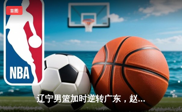 辽宁男篮加时逆转广东，赵继伟33分导演季后赛惊天逆转