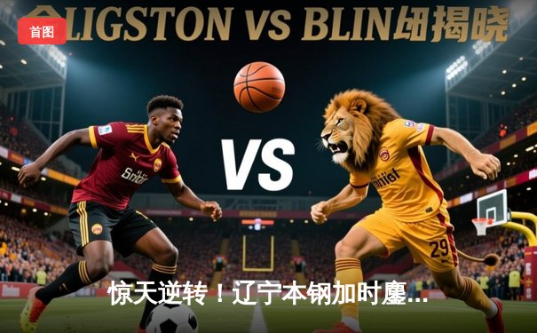 惊天逆转！辽宁本钢加时鏖战力克广东东莞大益，赵继伟33分主宰决胜时刻